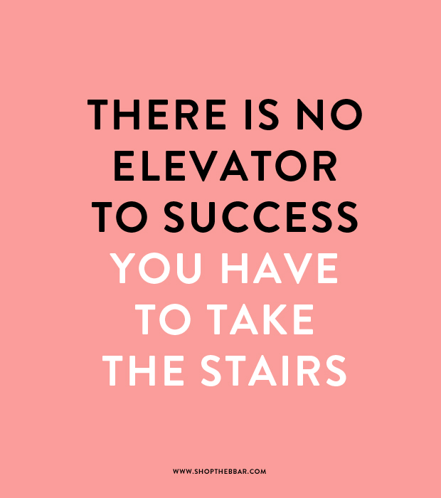 There is no elevator to success.  You have to take the stairs.