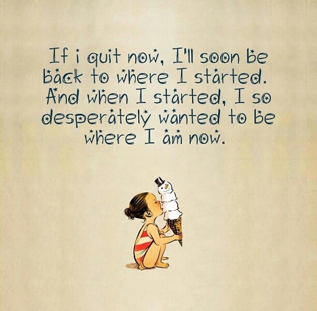 If I quit now, I'll soon be back to where I started.  When I started, I so desperately wanted to be where I am now.